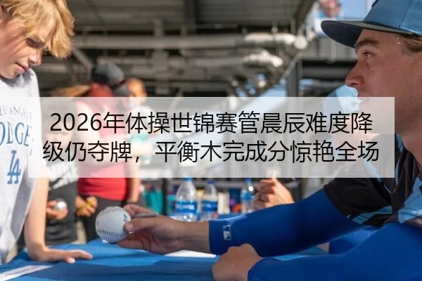 2026年体操世锦赛管晨辰难度降级仍夺牌，平衡木完成分惊艳全场